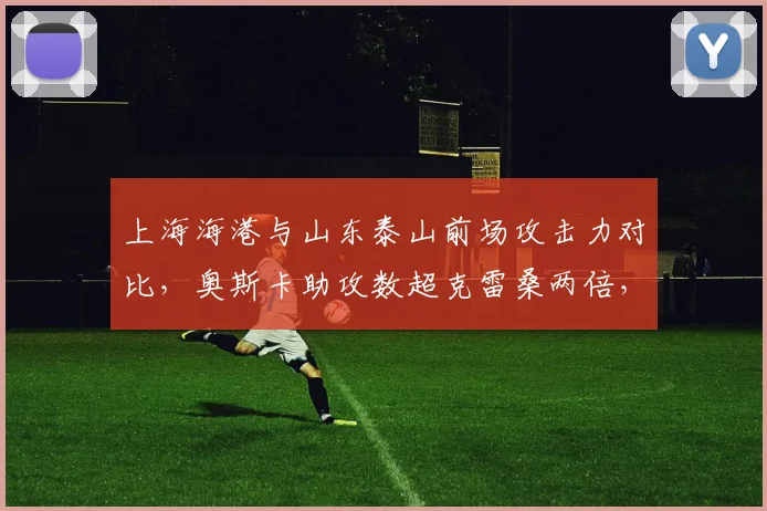 上海海港与山东泰山前场攻击力对比，奥斯卡助攻数超克雷桑两倍，射门转化率却低5%