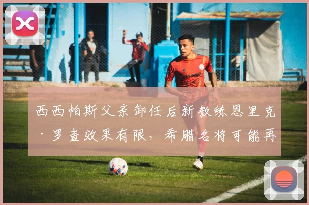 西西帕斯父亲卸任后新教练恩里克·罗查效果有限,希腊名将可能再换人