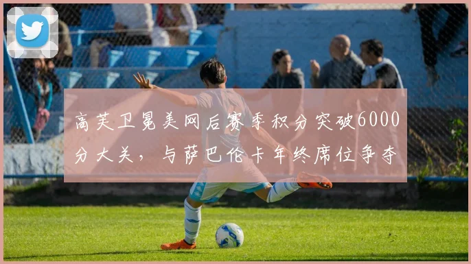 高芙卫冕美网后赛季积分突破6000分大关，与萨巴伦卡年终席位争夺白热化