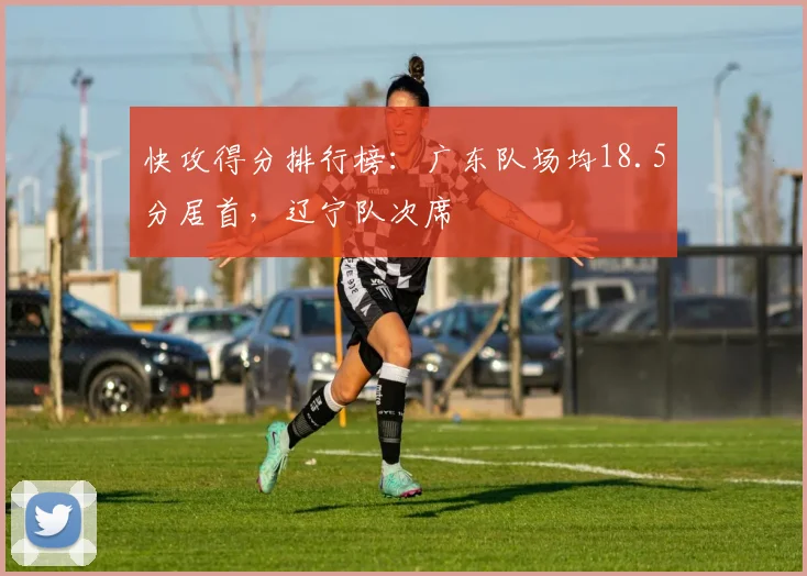 快攻得分排行榜：广东队场均18.5分居首，辽宁队次席