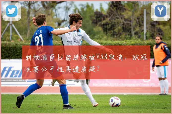 利物浦萨拉赫进球被VAR取消，欧冠决赛公平性再遭质疑？