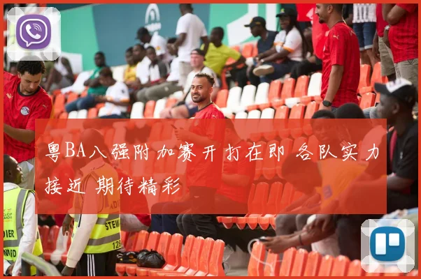 粤BA八强附加赛开打在即 各队实力接近 期待精彩