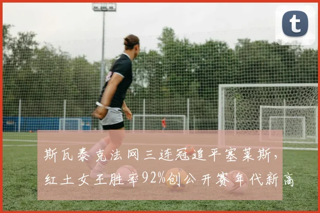 斯瓦泰克法网三连冠追平塞莱斯，红土女王胜率92%创公开赛年代新高