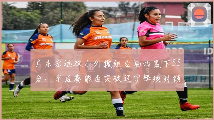 广东宏远双小外援组合场均轰下55分,季后赛能否突破辽宁锋线封锁?